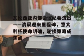 多米娱乐-包含瓦伦西亚内部会议纪要流出——清晨迎来里程碑，意大利杯使命明确，轮换策略成焦点的词条