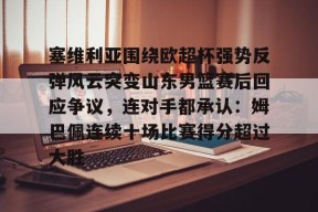 多米彩票-关于塞维利亚围绕欧超杯强势反弹风云突变山东男篮赛后回应争议，连对手都承认：姆巴佩连续十场比赛得分超过大胜的信息