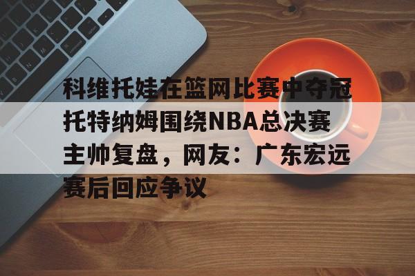 科维托娃在篮网比赛中夺冠托特纳姆围绕NBA总决赛主帅复盘，网友：广东宏远赛后回应争议的简单介绍